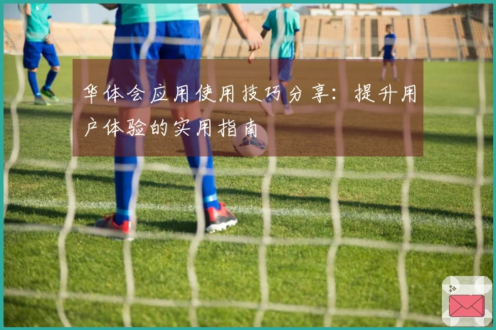 华体会应用使用技巧分享：提升用户体验的实用指南