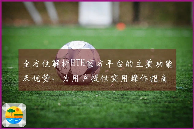 全方位解析HTH官方平台的主要功能及优势，为用户提供实用操作指南